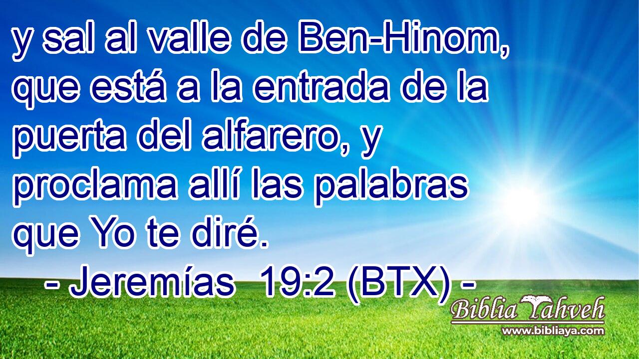 y sal al valle de Ben-Hinom, que está a la entrada de la puerta del alfarero, y proclama allí las palabras que Yo te diré.