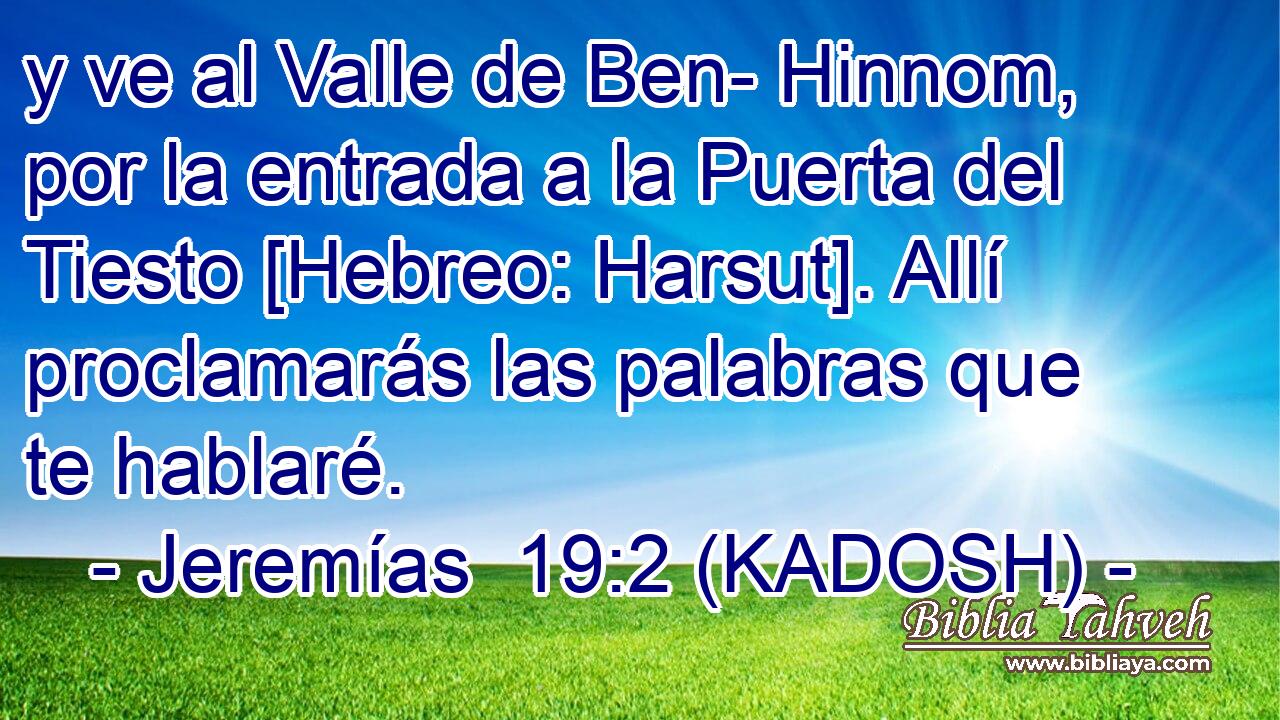  y ve al Valle de Ben- Hinnom, por la entrada a la Puerta del Tiesto [Hebreo: Harsut]. Allí proclamarás las palabras que te hablaré. 
