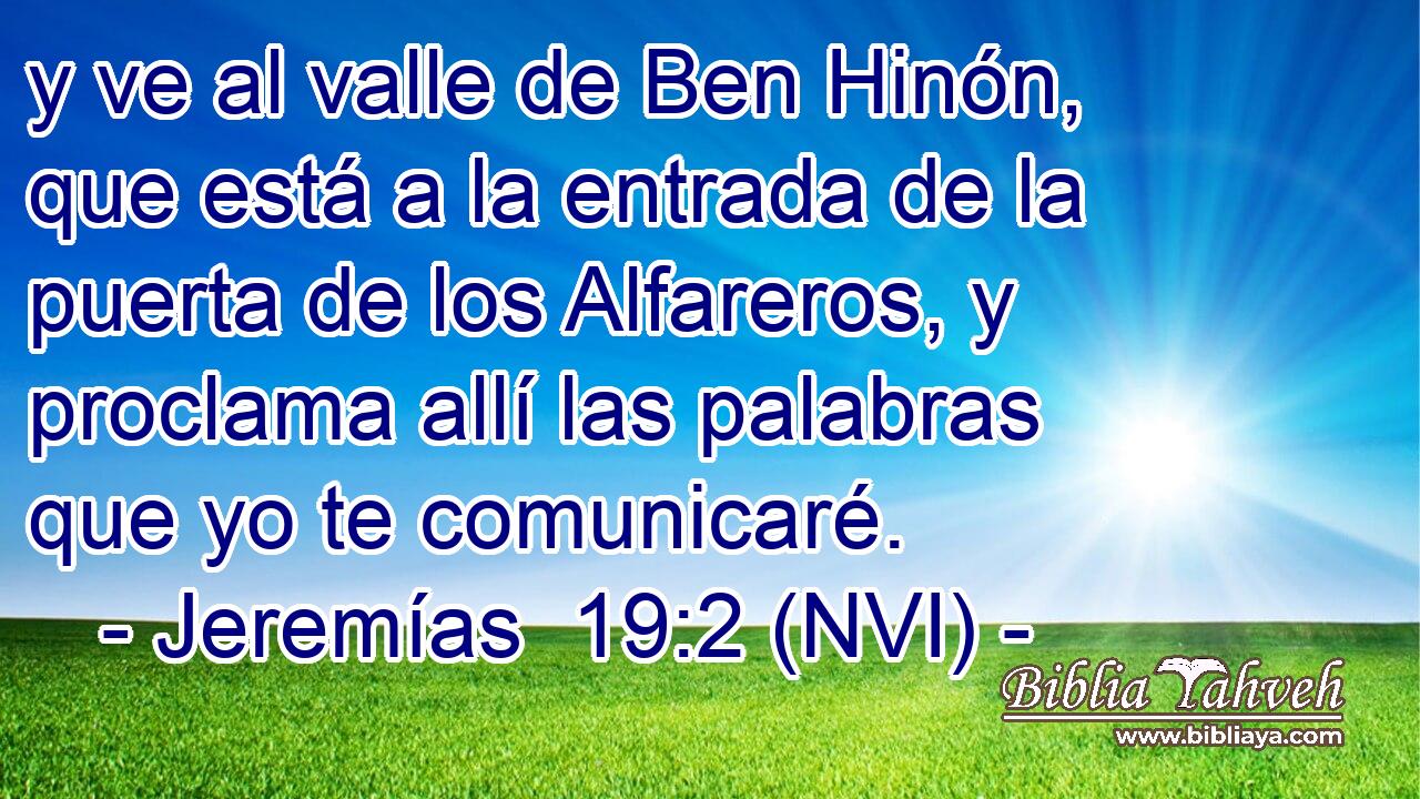  y ve al valle de Ben Hinón, que está a la entrada de la puerta de los Alfareros, y proclama allí las palabras que yo te comunicaré. 