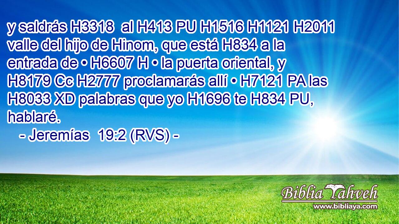 y saldrás H3318  al H413 PU H1516 H1121 H2011 valle del hijo de Hinom, que está H834 a la entrada de • H6607 H • la puerta oriental, y H8179 Cc H2777 proclamarás allí • H7121 PA las H8033 XD palabras que yo H1696 te H834 PU,  hablaré. 