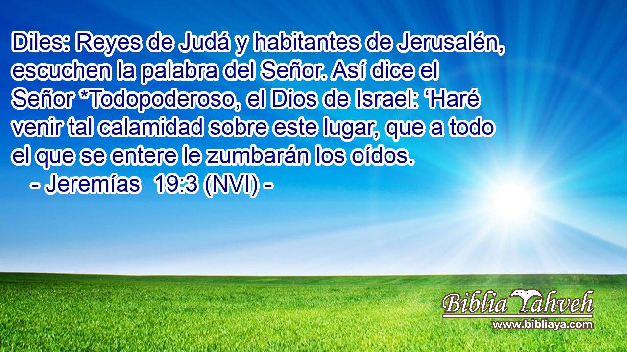  Diles: Reyes de Judá y habitantes de Jerusalén, escuchen la palabra del Señor. Así dice el Señor *Todopoderoso, el Dios de Israel: ‘Haré venir tal calamidad sobre este lugar, que a todo el que se entere le zumbarán los oídos. 