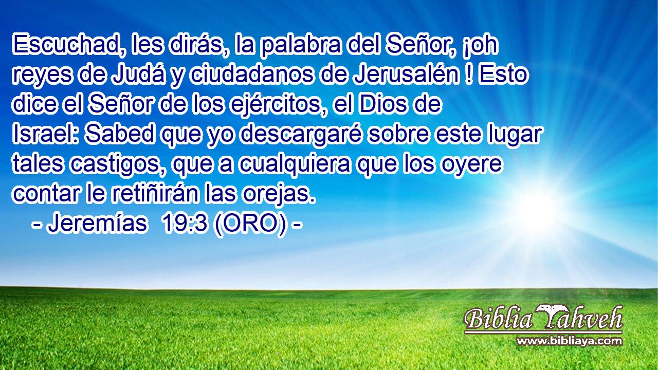  Escuchad, les dirás, la palabra del Señor, ¡oh reyes de Judá y ciudadanos de Jerusalén ! Esto dice el Señor de los ejércitos, el Dios de Israel: Sabed que yo descargaré sobre este lugar tales castigos, que a cualquiera que los oyere contar le retiñirán las orejas. 