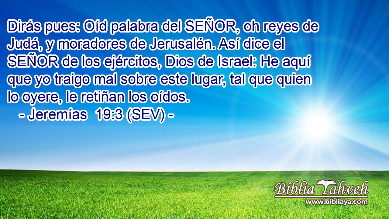 Dirás pues: Oíd palabra del SEÑOR, oh reyes de Judá, y moradores de Jerusalén. Así dice el SEÑOR de los ejércitos, Dios de Israel: He aquí que yo traigo mal sobre este lugar, tal que quien lo oyere, le retiñan los oídos.