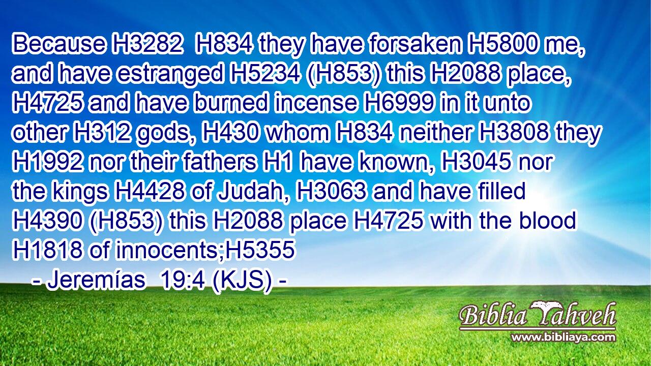Because H3282  H834 they have forsaken H5800 me, and have estranged H5234 (H853) this H2088 place, H4725 and have burned incense H6999 in it unto other H312 gods, H430 whom H834 neither H3808 they H1992 nor their fathers H1 have known, H3045 nor the kings H4428 of Judah, H3063 and have filled H4390 (H853) this H2088 place H4725 with the blood H1818 of innocents;H5355