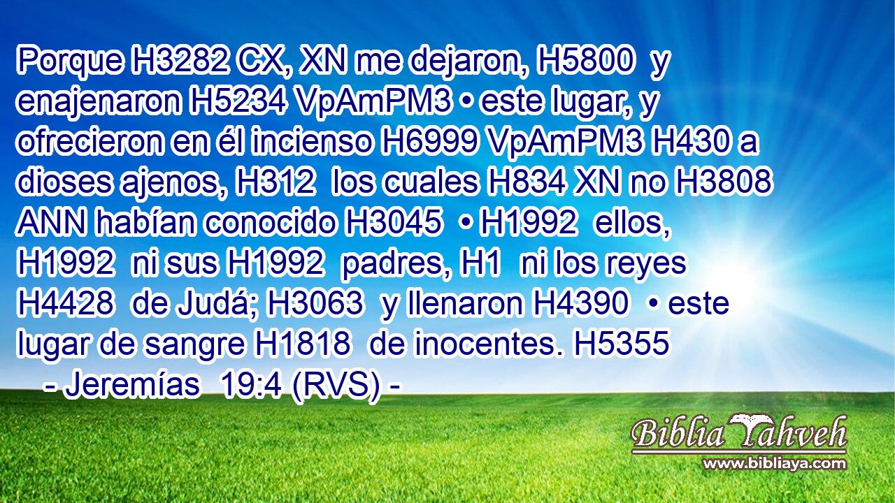 Porque H3282 CX, XN me dejaron, H5800  y enajenaron H5234 VpAmPM3 • este lugar, y ofrecieron en él incienso H6999 VpAmPM3 H430 a dioses ajenos, H312  los cuales H834 XN no H3808 ANN habían conocido H3045  • H1992  ellos, H1992  ni sus H1992  padres, H1  ni los reyes H4428  de Judá; H3063  y llenaron H4390  • este lugar de sangre H1818  de inocentes. H5355  