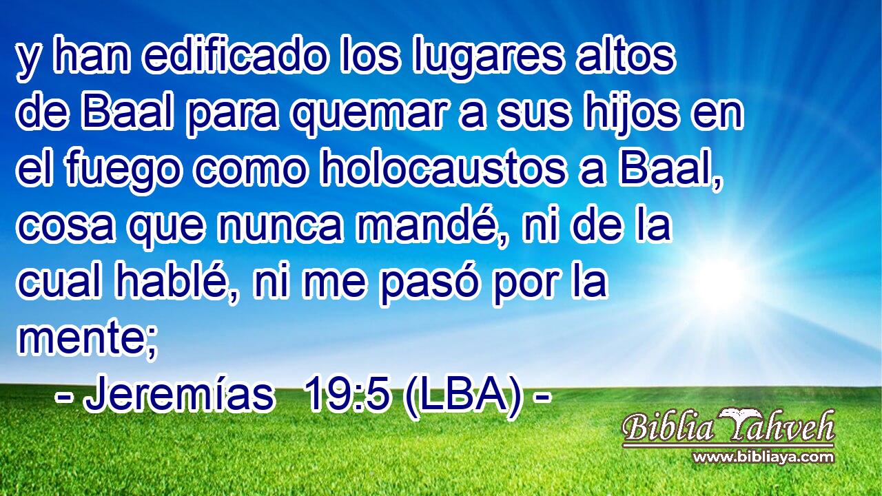 y han edificado los lugares altos de Baal para quemar a sus hijos en el fuego como holocaustos a Baal, cosa que nunca mandé, ni de la cual hablé, ni me pasó por la mente;