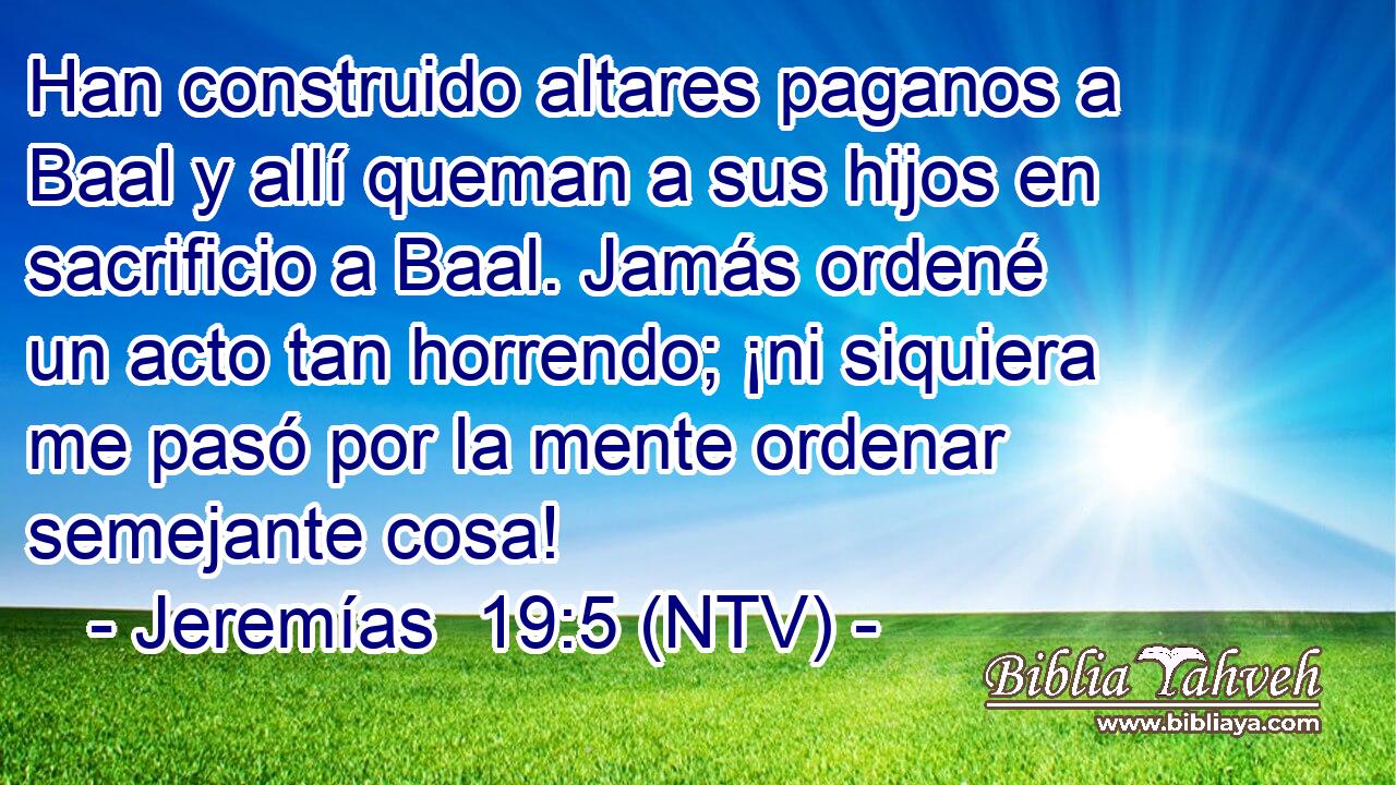 Han construido altares paganos a Baal y allí queman a sus hijos en sacrificio a Baal. Jamás ordené un acto tan horrendo; ¡ni siquiera me pasó por la mente ordenar semejante cosa!