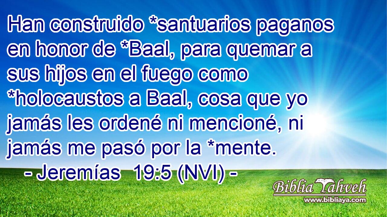  Han construido *santuarios paganos en honor de *Baal, para quemar a sus hijos en el fuego como *holocaustos a Baal, cosa que yo jamás les ordené ni mencioné, ni jamás me pasó por la *mente. 