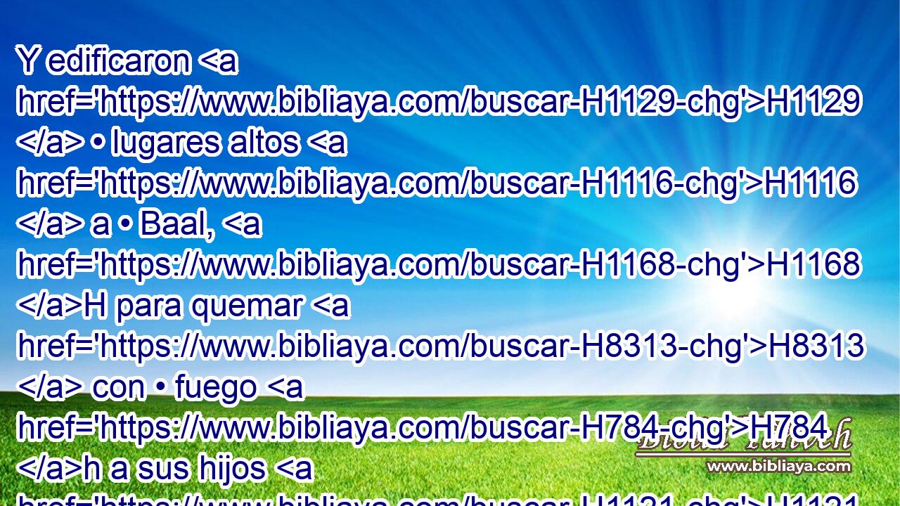 Y edificaron H1129  • lugares altos H1116  a • Baal, H1168 H para quemar H8313  con • fuego H784 h a sus hijos H1121  en holocaustos H5930  al mismo Baal; H1168 h cosa que H834 XN no H3808 ANN les mandé, H6680  ni H3808 ANN hablé, H1696  • ni H3808 ANN me vino H5927  al H5921 Pu pensamiento. H3820  • 