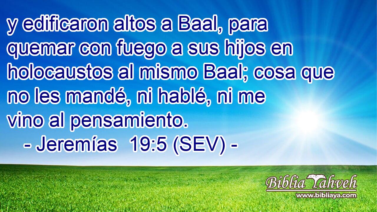 y edificaron altos a Baal, para quemar con fuego a sus hijos en holocaustos al mismo Baal; cosa que no les mandé, ni hablé, ni me vino al pensamiento.