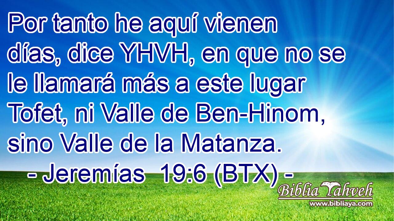 Por tanto he aquí vienen días, dice YHVH, en que no se le llamará más a este lugar Tofet, ni Valle de Ben-Hinom, sino Valle de la Matanza.