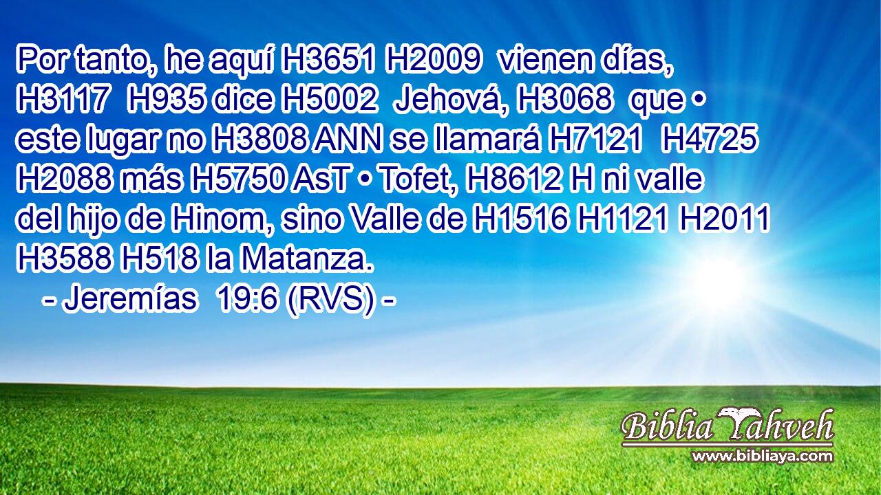 Por tanto, he aquí H3651 H2009  vienen días, H3117  H935 dice H5002  Jehová, H3068  que • este lugar no H3808 ANN se llamará H7121  H4725 H2088 más H5750 AsT • Tofet, H8612 H ni valle del hijo de Hinom, sino Valle de H1516 H1121 H2011 H3588 H518 la Matanza. 