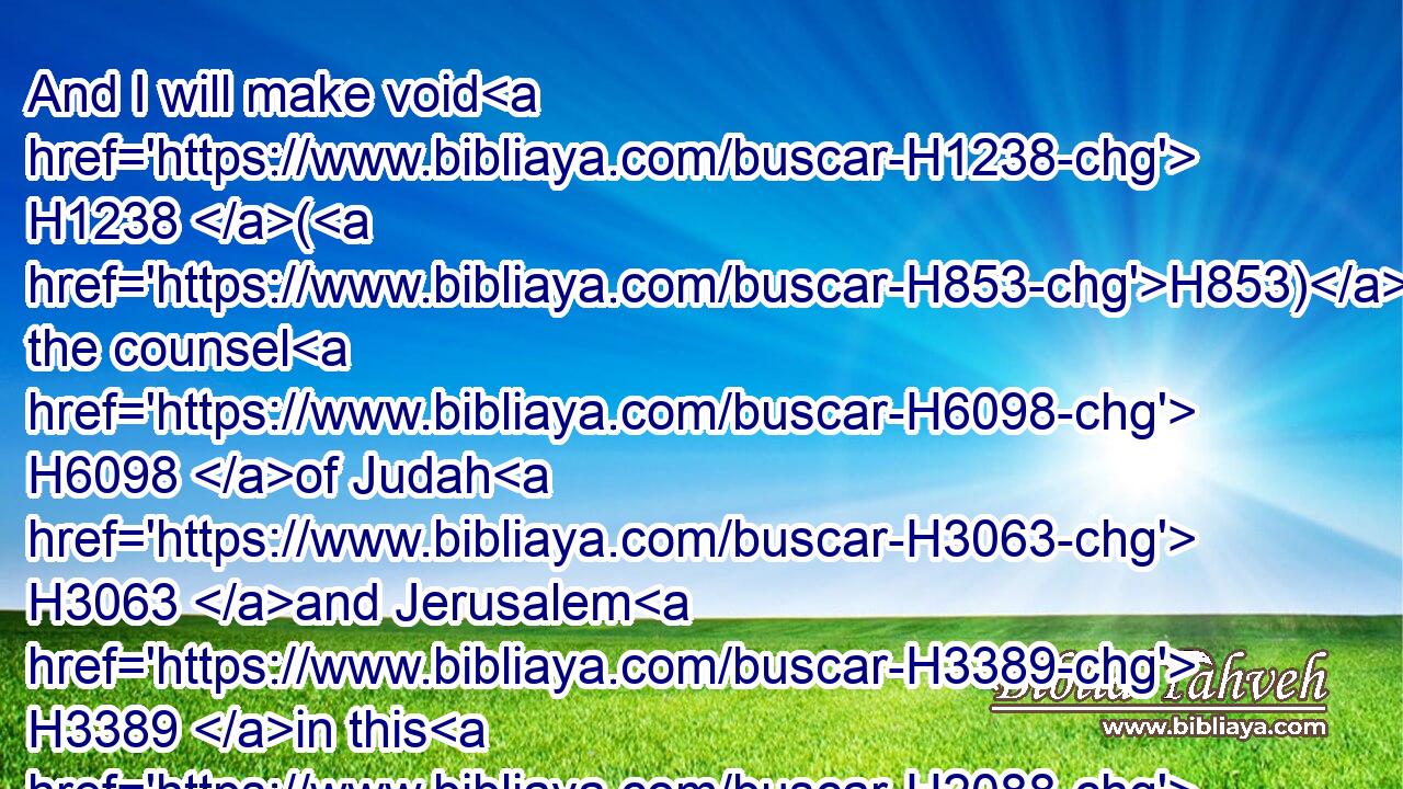 And I will make void H1238 (H853) the counsel H6098 of Judah H3063 and Jerusalem H3389 in this H2088 place; H4725 and I will cause them to fall H5307 by the sword H2719 before H6440 their enemies, H341 and by the hands H3027 of them that seek H1245 their lives: H5315 and(H853) their carcases H5038 will I give H5414 to be meat H3978 for the fowls H5775 of the heaven, H8064 and for the beasts H929 of the earth.H776