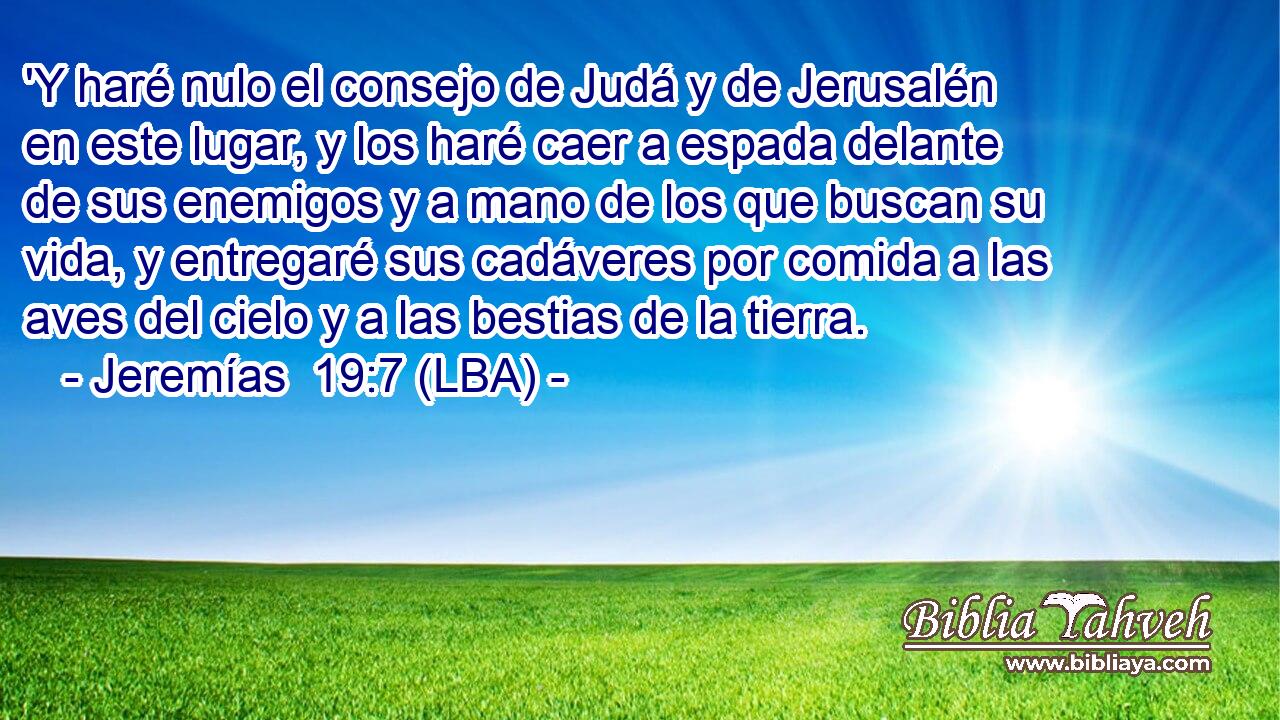 'Y haré nulo el consejo de Judá y de Jerusalén en este lugar, y los haré caer a espada delante de sus enemigos y a mano de los que buscan su vida, y entregaré sus cadáveres por comida a las aves del cielo y a las bestias de la tierra.