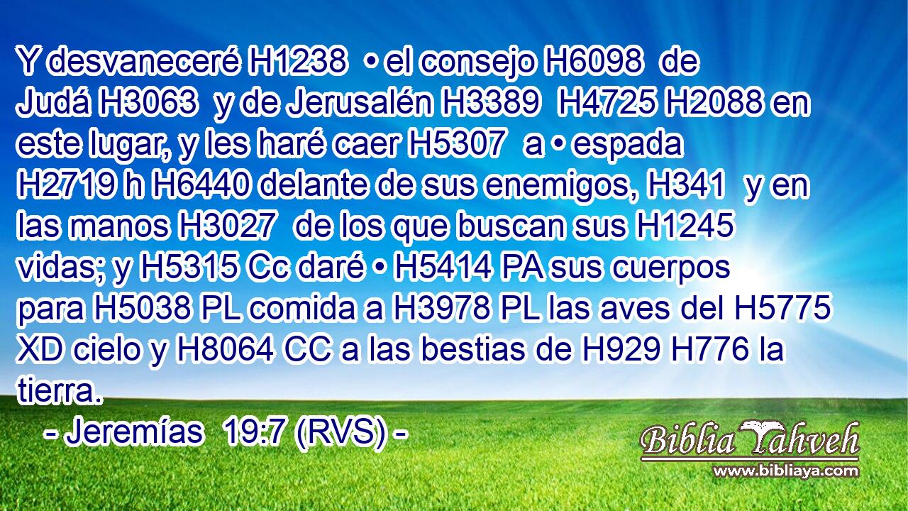 Y desvaneceré H1238  • el consejo H6098  de Judá H3063  y de Jerusalén H3389  H4725 H2088 en este lugar, y les haré caer H5307  a • espada H2719 h H6440 delante de sus enemigos, H341  y en las manos H3027  de los que buscan sus H1245  vidas; y H5315 Cc daré • H5414 PA sus cuerpos para H5038 PL comida a H3978 PL las aves del H5775 XD cielo y H8064 CC a las bestias de H929 H776 la tierra. 
