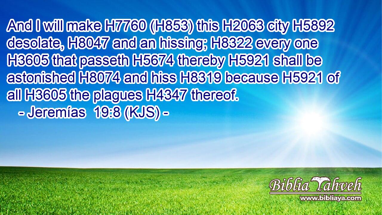 And I will make H7760 (H853) this H2063 city H5892 desolate, H8047 and an hissing; H8322 every one H3605 that passeth H5674 thereby H5921 shall be astonished H8074 and hiss H8319 because H5921 of all H3605 the plagues H4347 thereof.