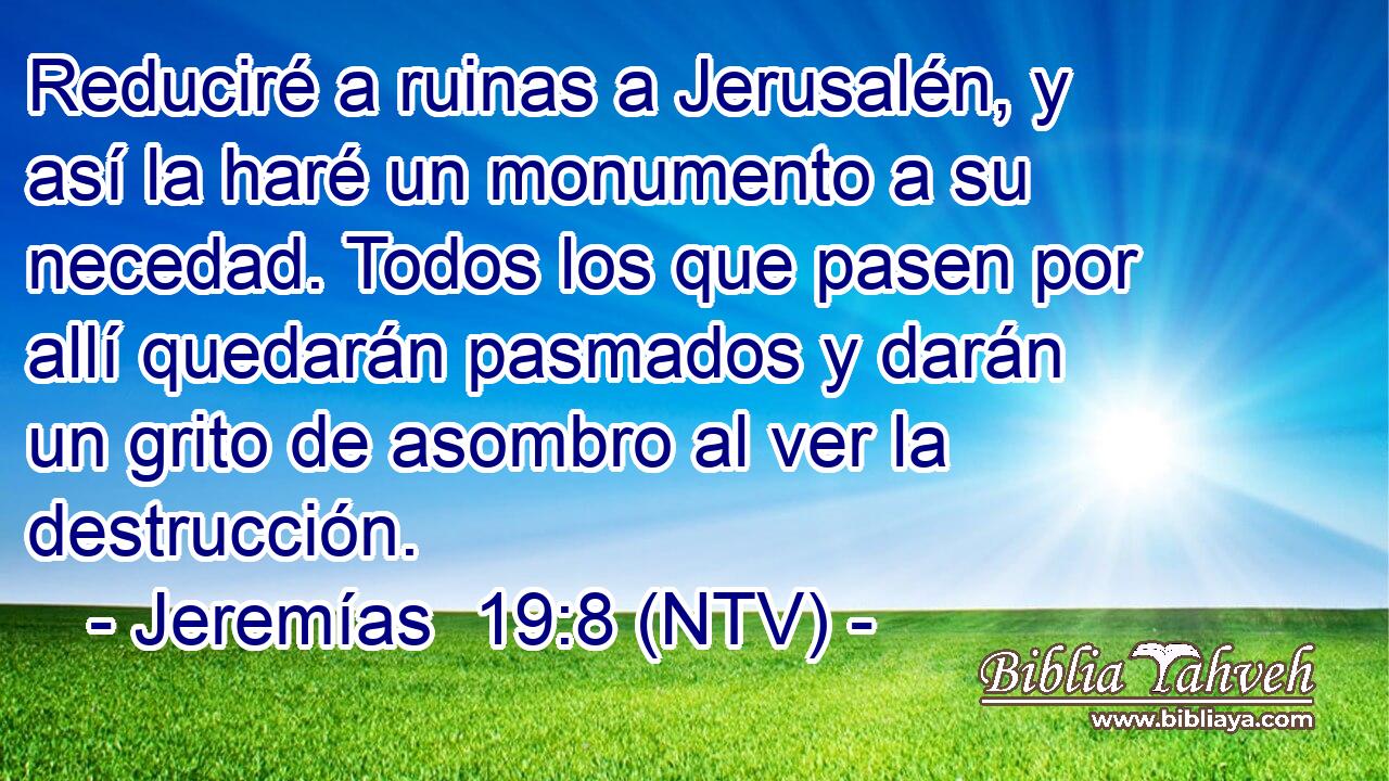 Reduciré a ruinas a Jerusalén, y así la haré un monumento a su necedad. Todos los que pasen por allí quedarán pasmados y darán un grito de asombro al ver la destrucción.