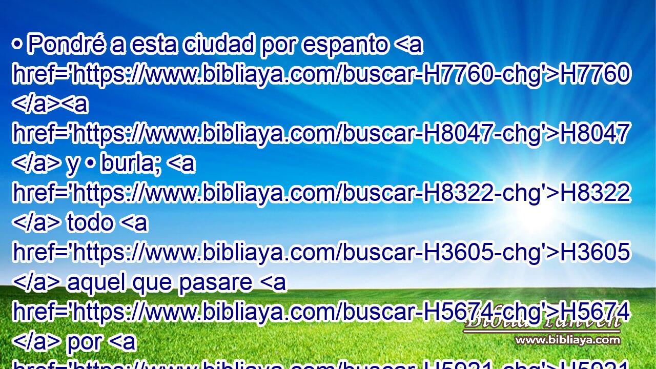• Pondré a esta ciudad por espanto H7760 H8047  y • burla; H8322  todo H3605  aquel que pasare H5674  por H5921 Pu ella se asombrará, H8074  y se burlará H8319  sobre H5921 Pu toda H3605  su destrucción. H4347  