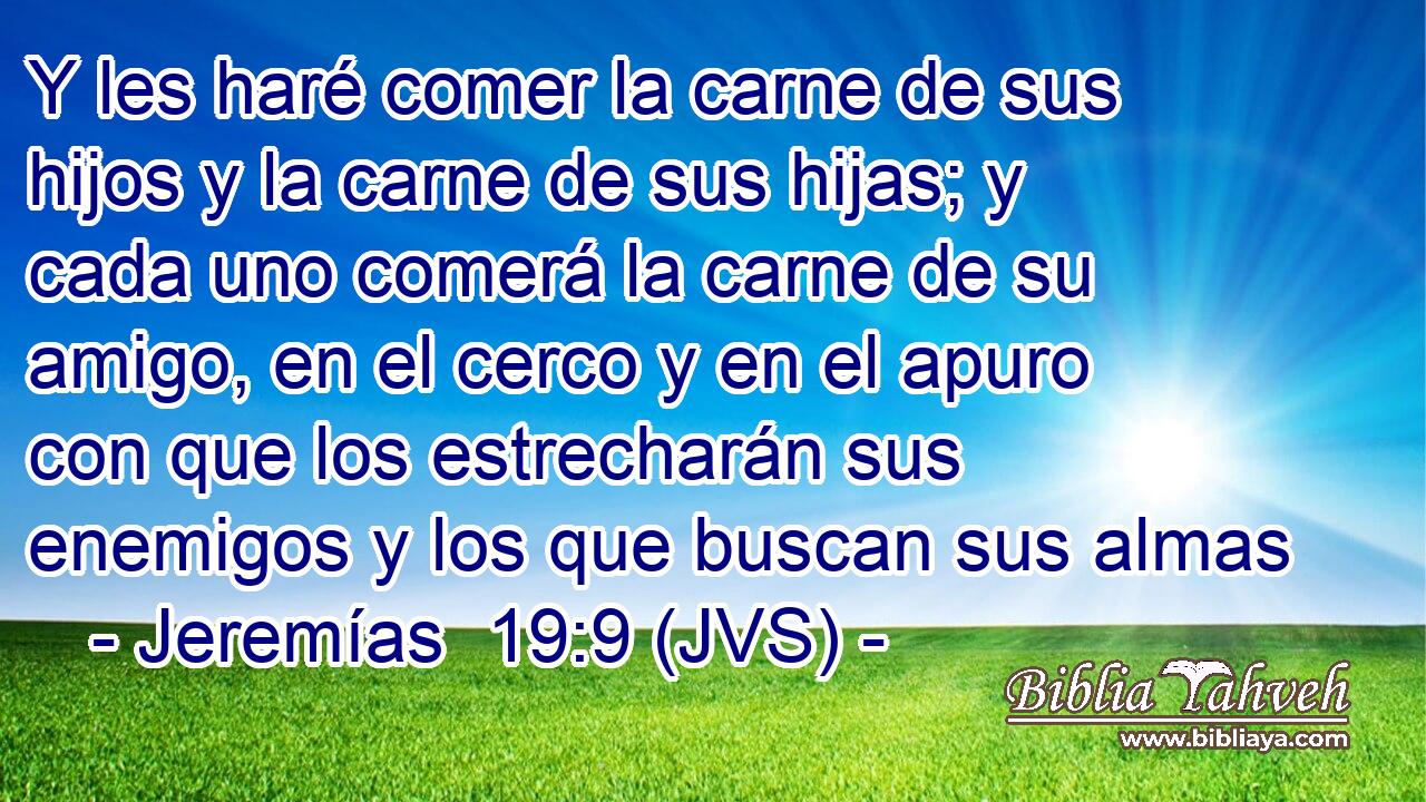 Y les haré comer la carne de sus hijos y la carne de sus hijas; y cada uno comerá la carne de su amigo, en el cerco y en el apuro con que los estrecharán sus enemigos y los que buscan sus almas