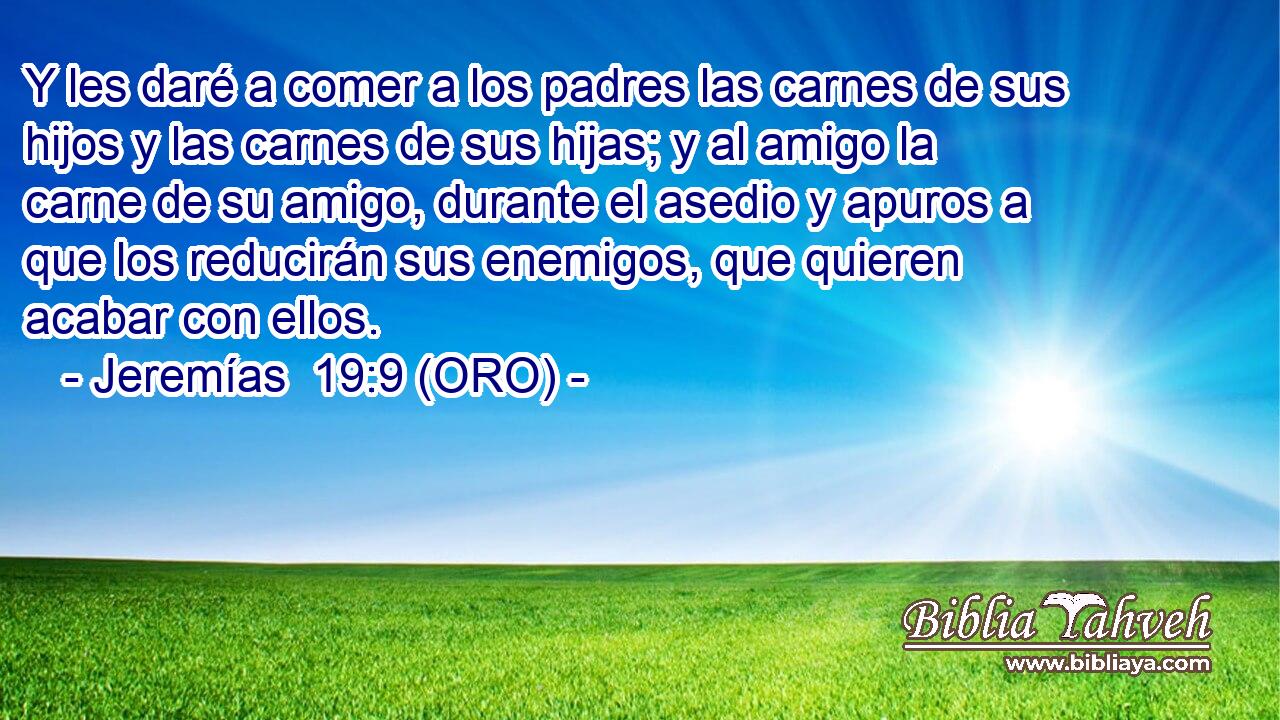  Y les daré a comer a los padres las carnes de sus hijos y las carnes de sus hijas; y al amigo la carne de su amigo, durante el asedio y apuros a que los reducirán sus enemigos, que quieren acabar con ellos. 