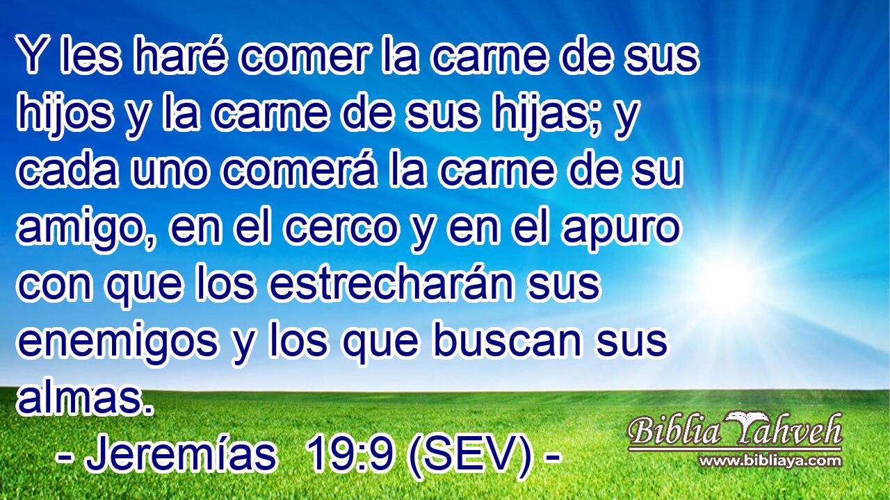 Y les haré comer la carne de sus hijos y la carne de sus hijas; y cada uno comerá la carne de su amigo, en el cerco y en el apuro con que los estrecharán sus enemigos y los que buscan sus almas.