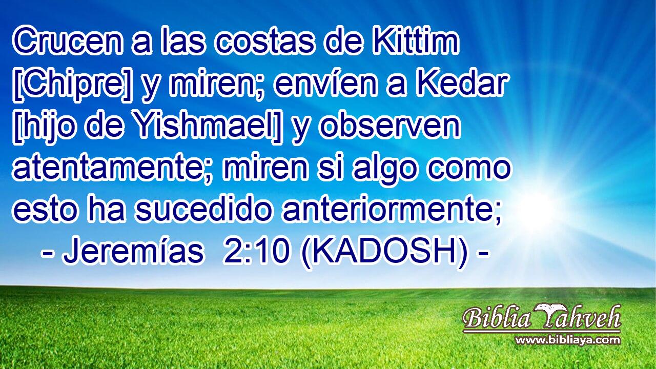  Crucen a las costas de Kittim [Chipre] y miren; envíen a Kedar [hijo de Yishmael] y observen atentamente; miren si algo como esto ha sucedido anteriormente; 