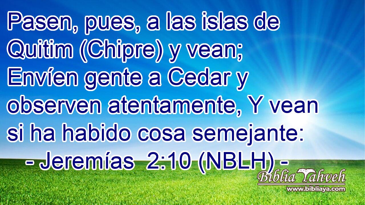  Pasen, pues, a las islas de Quitim (Chipre) y vean; Envíen gente a Cedar y observen atentamente, Y vean si ha habido cosa semejante: 