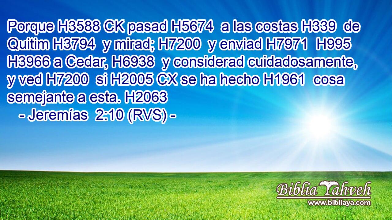 Porque H3588 CK pasad H5674  a las costas H339  de Quitim H3794  y mirad; H7200  y enviad H7971  H995 H3966 a Cedar, H6938  y considerad cuidadosamente, y ved H7200  si H2005 CX se ha hecho H1961  cosa semejante a esta. H2063  
