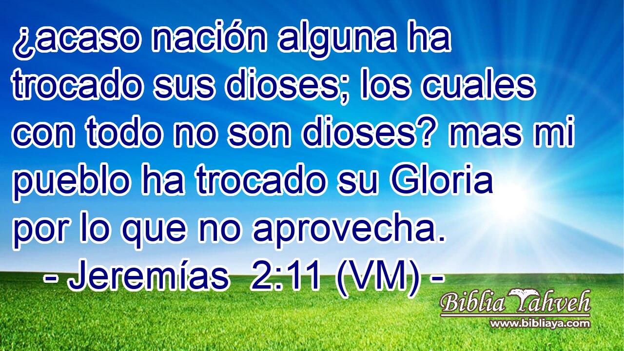 ¿acaso nación alguna ha trocado sus dioses; los cuales con todo no son dioses? mas mi pueblo ha trocado su Gloria por lo que no aprovecha. 