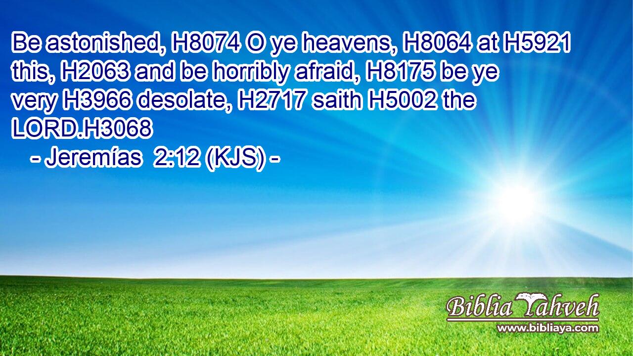 Be astonished, H8074 O ye heavens, H8064 at H5921 this, H2063 and be horribly afraid, H8175 be ye very H3966 desolate, H2717 saith H5002 the LORD.H3068