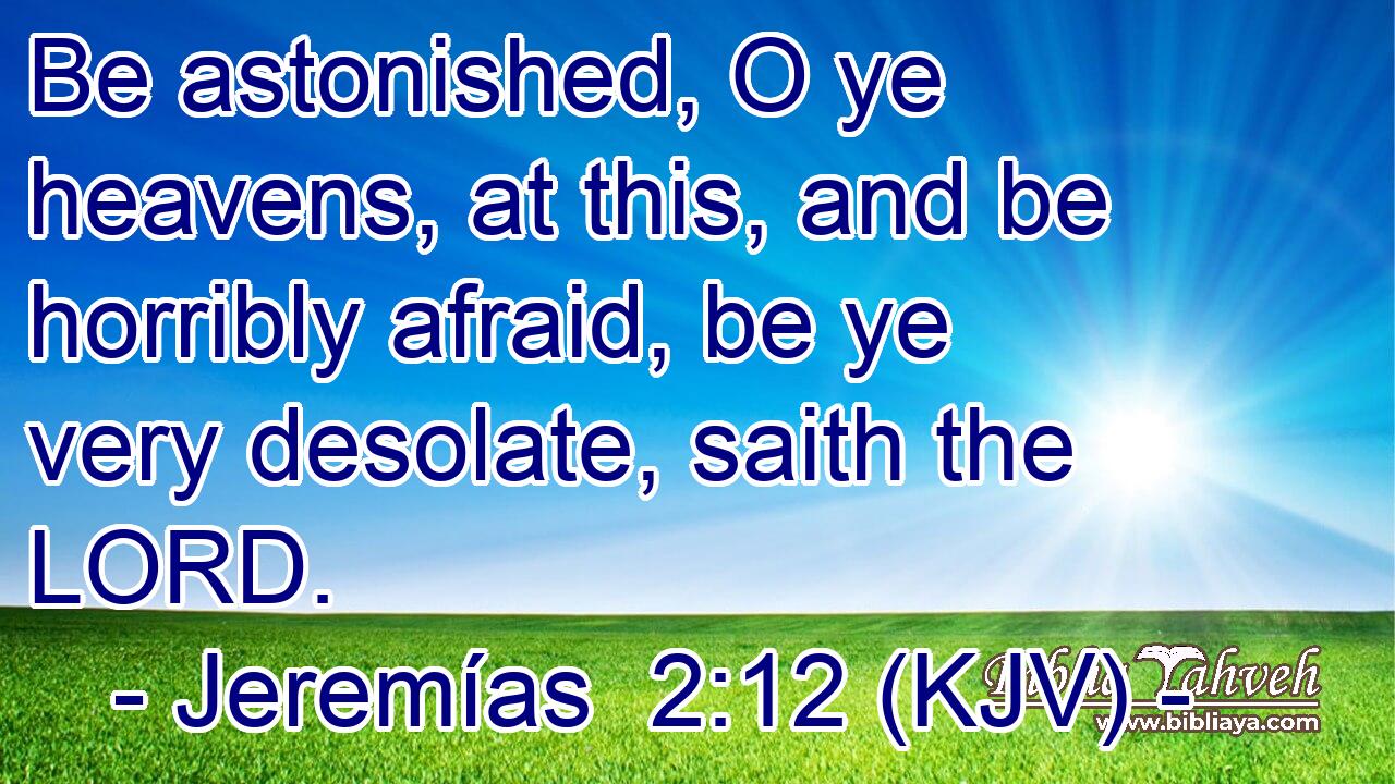 Be astonished, O ye heavens, at this, and be horribly afraid, be ye very desolate, saith the LORD.