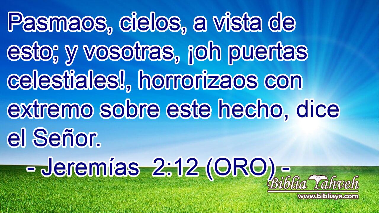 Pasmaos, cielos, a vista de esto; y vosotras, ¡oh puertas celestiales!, horrorizaos con extremo sobre este hecho, dice el Señor. 