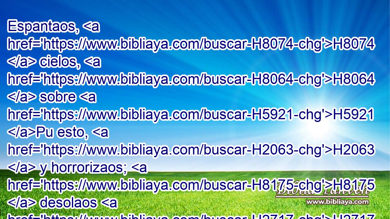 Espantaos, H8074  cielos, H8064  sobre H5921 Pu esto, H2063  y horrorizaos; H8175  desolaos H2717  H3966 en gran manera, dijo H5002  Jehová. H3068  