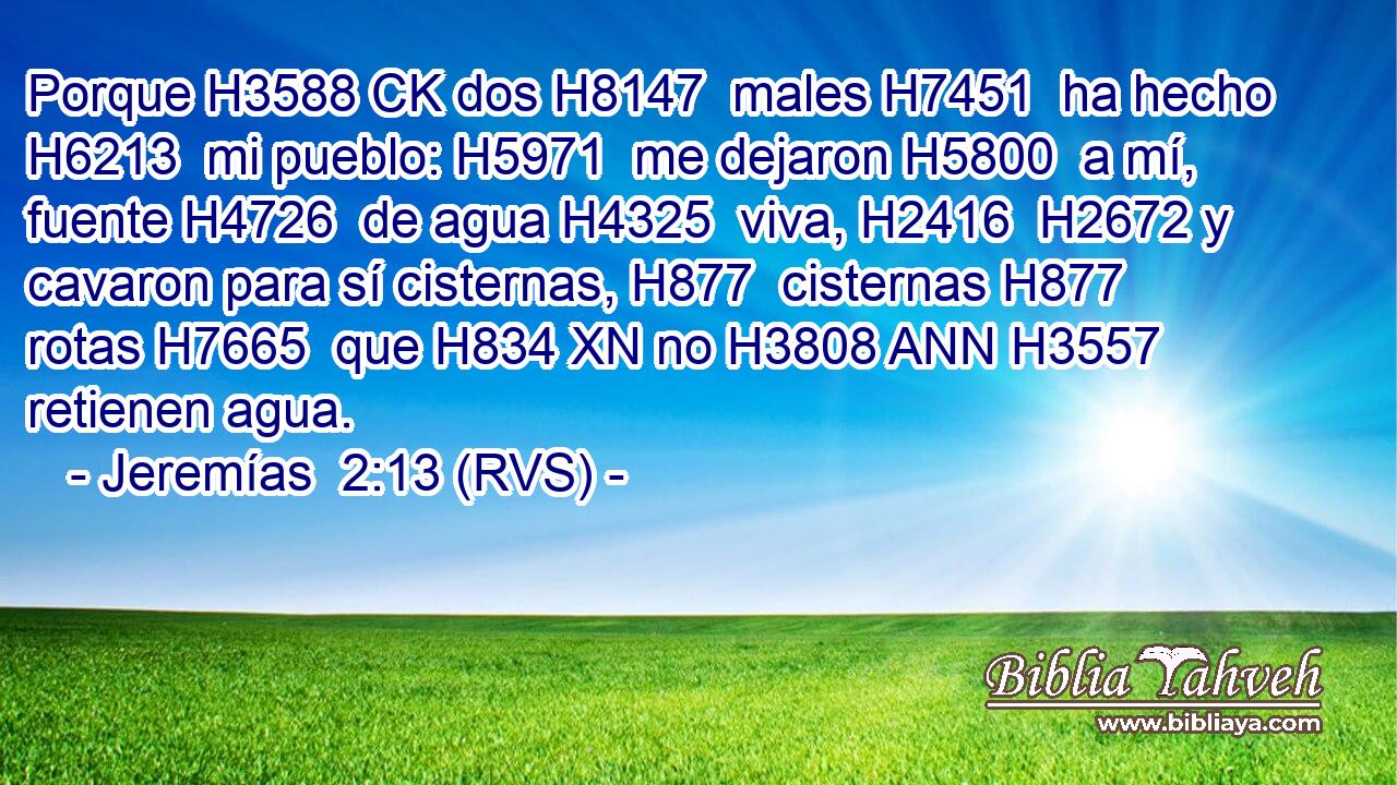 Porque H3588 CK dos H8147  males H7451  ha hecho H6213  mi pueblo: H5971  me dejaron H5800  a mí, fuente H4726  de agua H4325  viva, H2416  H2672 y cavaron para sí cisternas, H877  cisternas H877  rotas H7665  que H834 XN no H3808 ANN H3557 retienen agua. 
