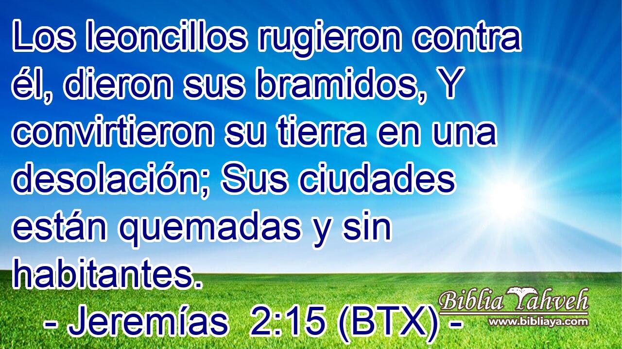 Los leoncillos rugieron contra él, dieron sus bramidos, Y convirtieron su tierra en una desolación; Sus ciudades están quemadas y sin habitantes.