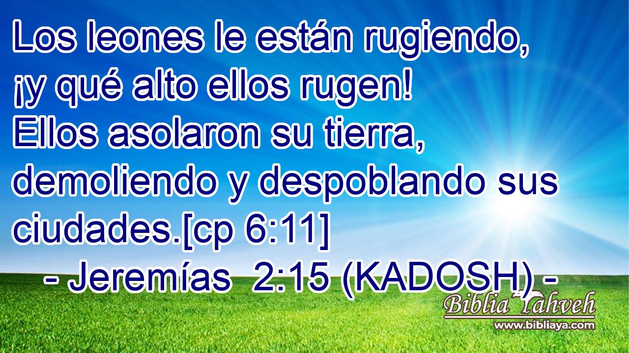  Los leones le están rugiendo, ¡y qué alto ellos rugen! Ellos asolaron su tierra, demoliendo y despoblando sus ciudades.[cp 6:11] 