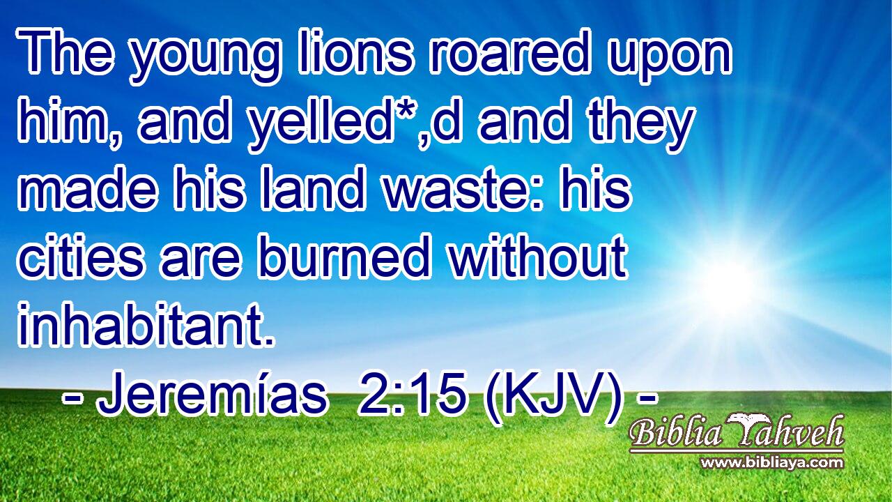 The young lions roared upon him, and yelled*,d and they made his land waste: his cities are burned without inhabitant.