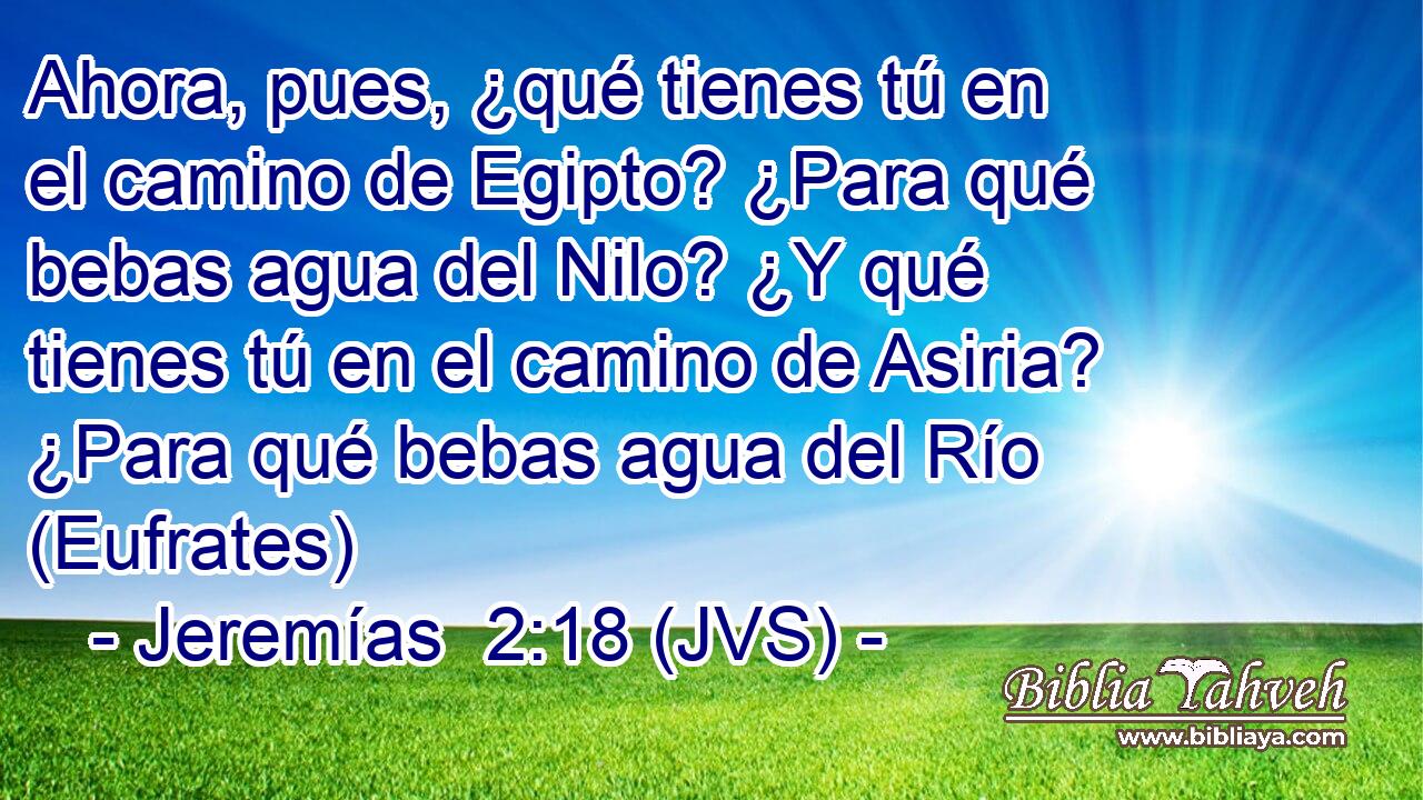 Ahora, pues, ¿qué tienes tú en el camino de Egipto? ¿Para qué bebas agua del Nilo? ¿Y qué tienes tú en el camino de Asiria? ¿Para qué bebas agua del Río (Eufrates)