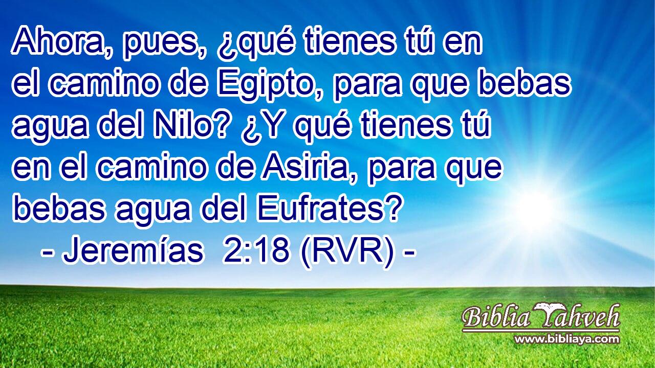 Ahora, pues, ¿qué tienes tú en el camino de Egipto, para que bebas agua del Nilo? ¿Y qué tienes tú en el camino de Asiria, para que bebas agua del Eufrates?