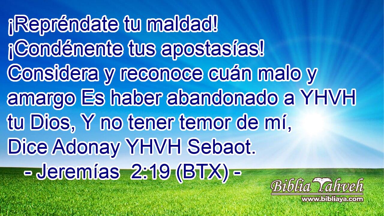 ¡Repréndate tu maldad! ¡Condénente tus apostasías! Considera y reconoce cuán malo y amargo Es haber abandonado a YHVH tu Dios, Y no tener temor de mí, Dice Adonay YHVH Sebaot.