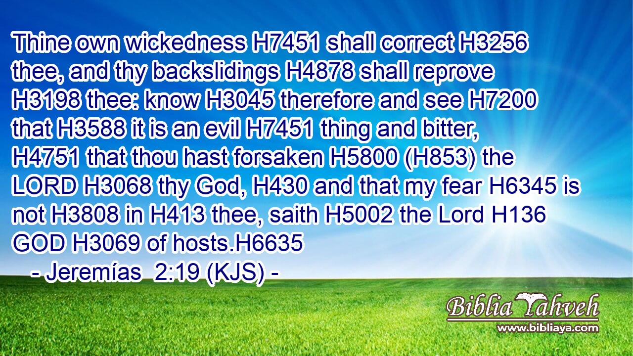 Thine own wickedness H7451 shall correct H3256 thee, and thy backslidings H4878 shall reprove H3198 thee: know H3045 therefore and see H7200 that H3588 it is an evil H7451 thing and bitter, H4751 that thou hast forsaken H5800 (H853) the LORD H3068 thy God, H430 and that my fear H6345 is not H3808 in H413 thee, saith H5002 the Lord H136 GOD H3069 of hosts.H6635