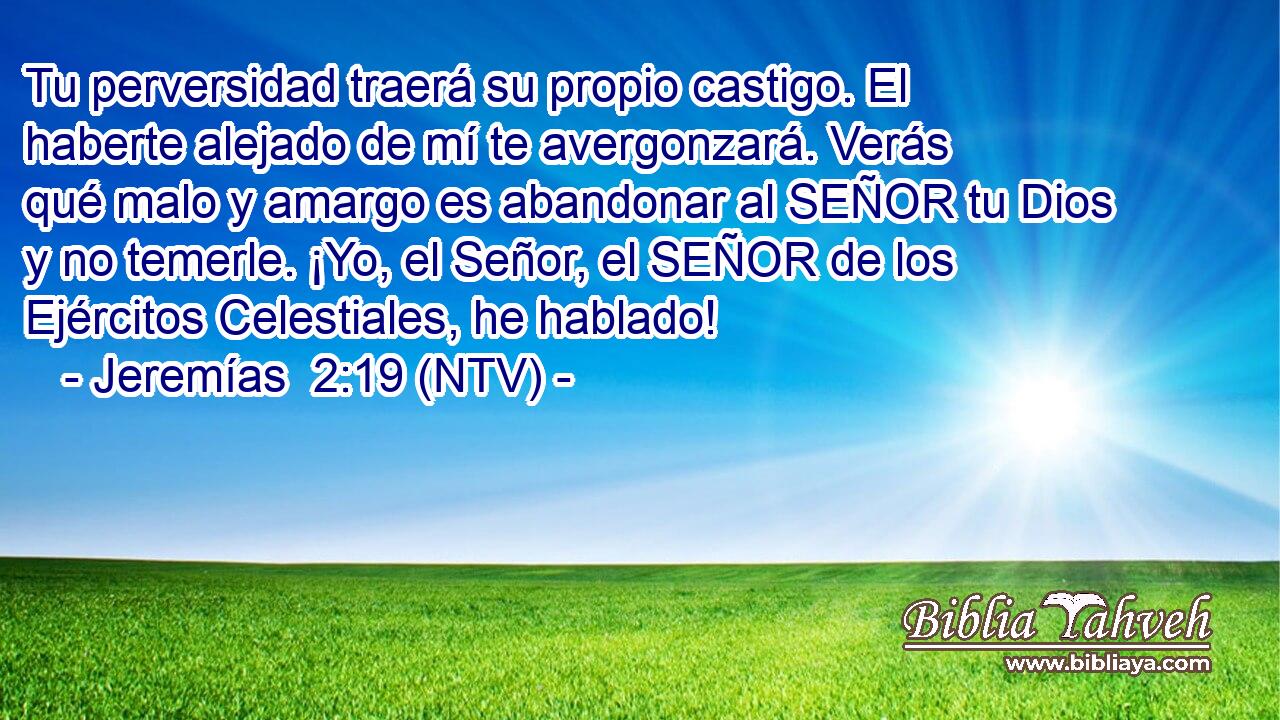 Tu perversidad traerá su propio castigo. El haberte alejado de mí te avergonzará. Verás qué malo y amargo es abandonar al SEÑOR tu Dios y no temerle. ¡Yo, el Señor, el SEÑOR de los Ejércitos Celestiales, he hablado!