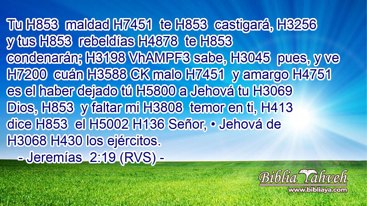 Tu H853  maldad H7451  te H853  castigará, H3256  y tus H853  rebeldías H4878  te H853  condenarán; H3198 VhAMPF3 sabe, H3045  pues, y ve H7200  cuán H3588 CK malo H7451  y amargo H4751  es el haber dejado tú H5800 a Jehová tu H3069  Dios, H853  y faltar mi H3808  temor en ti, H413  dice H853  el H5002 H136 Señor, • Jehová de H3068 H430 los ejércitos. 