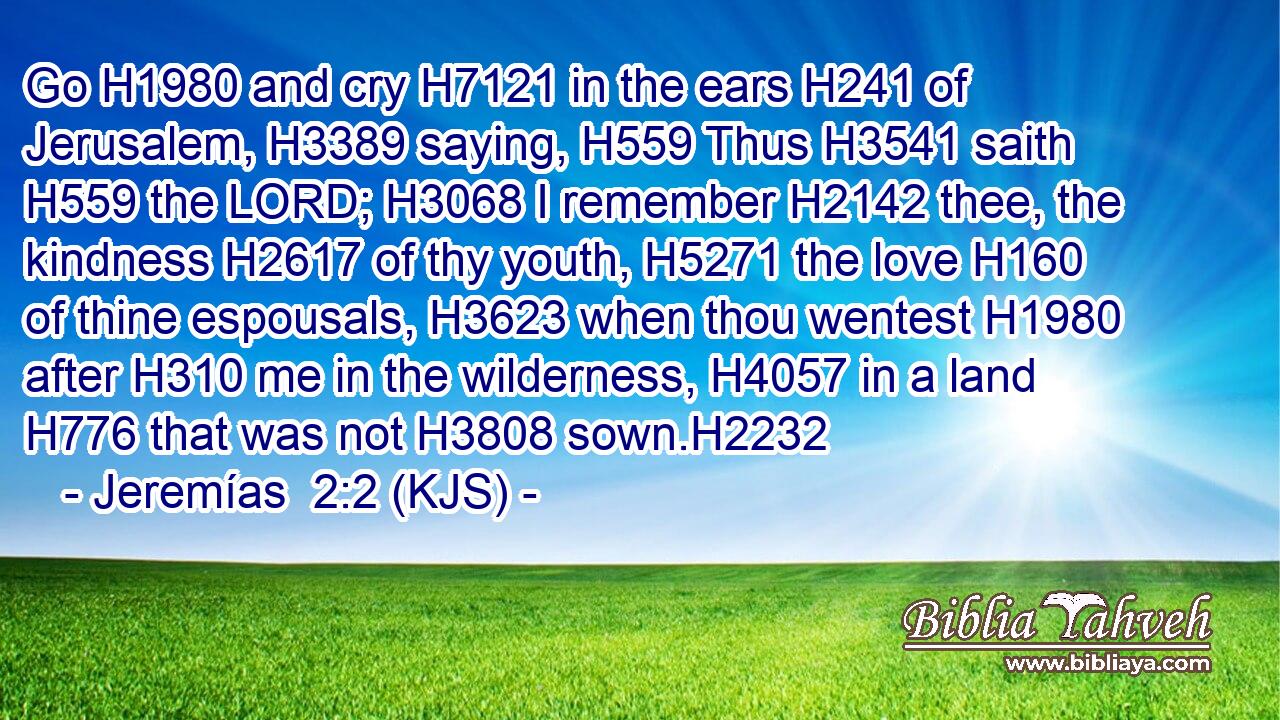 Go H1980 and cry H7121 in the ears H241 of Jerusalem, H3389 saying, H559 Thus H3541 saith H559 the LORD; H3068 I remember H2142 thee, the kindness H2617 of thy youth, H5271 the love H160 of thine espousals, H3623 when thou wentest H1980 after H310 me in the wilderness, H4057 in a land H776 that was not H3808 sown.H2232