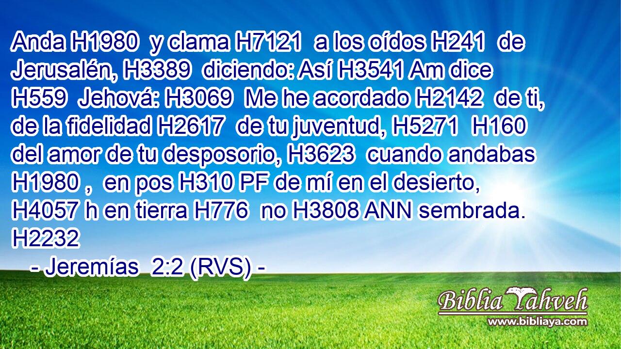 Anda H1980  y clama H7121  a los oídos H241  de Jerusalén, H3389  diciendo: Así H3541 Am dice H559  Jehová: H3069  Me he acordado H2142  de ti, de la fidelidad H2617  de tu juventud, H5271  H160 del amor de tu desposorio, H3623  cuando andabas H1980 ,  en pos H310 PF de mí en el desierto, H4057 h en tierra H776  no H3808 ANN sembrada. H2232  