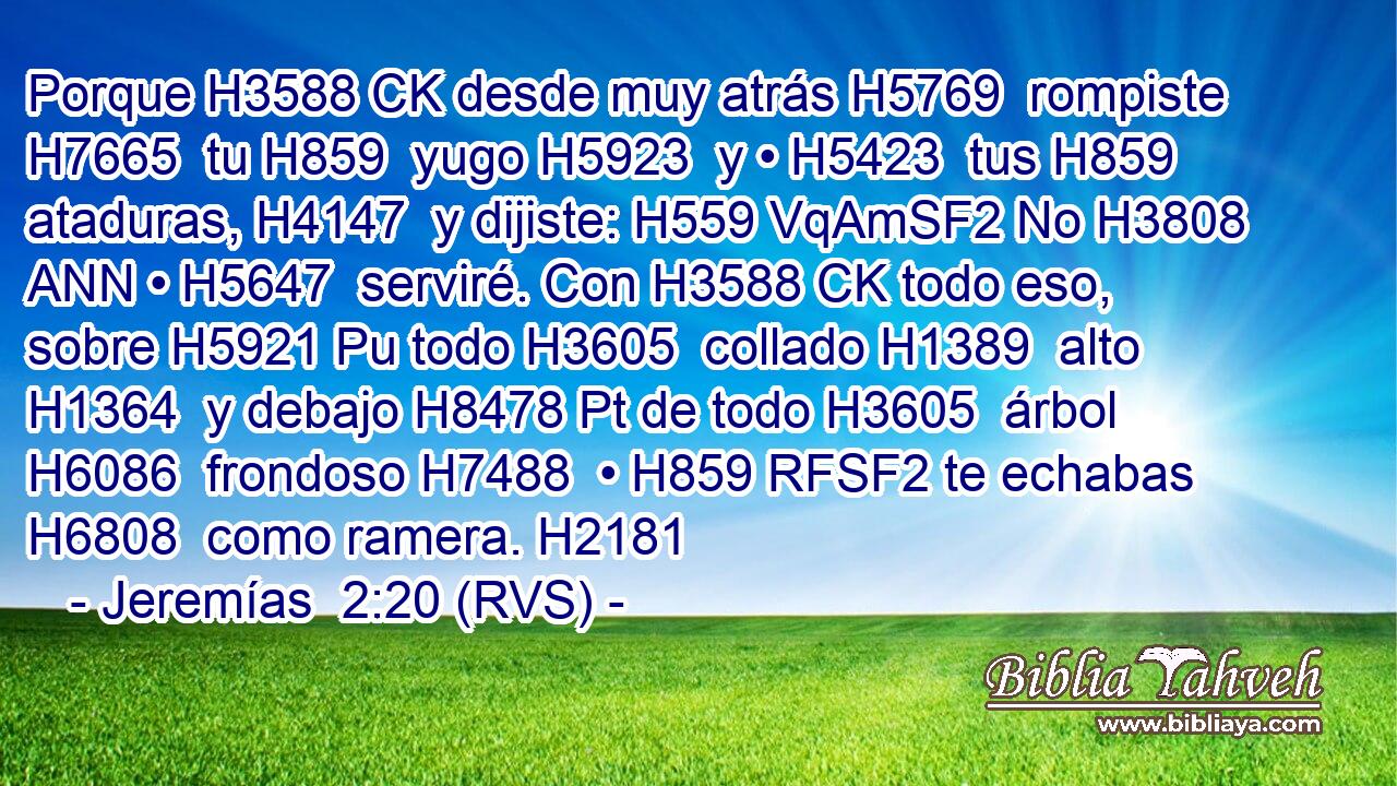 Porque H3588 CK desde muy atrás H5769  rompiste H7665  tu H859  yugo H5923  y • H5423  tus H859  ataduras, H4147  y dijiste: H559 VqAmSF2 No H3808 ANN • H5647  serviré. Con H3588 CK todo eso, sobre H5921 Pu todo H3605  collado H1389  alto H1364  y debajo H8478 Pt de todo H3605  árbol H6086  frondoso H7488  • H859 RFSF2 te echabas H6808  como ramera. H2181  