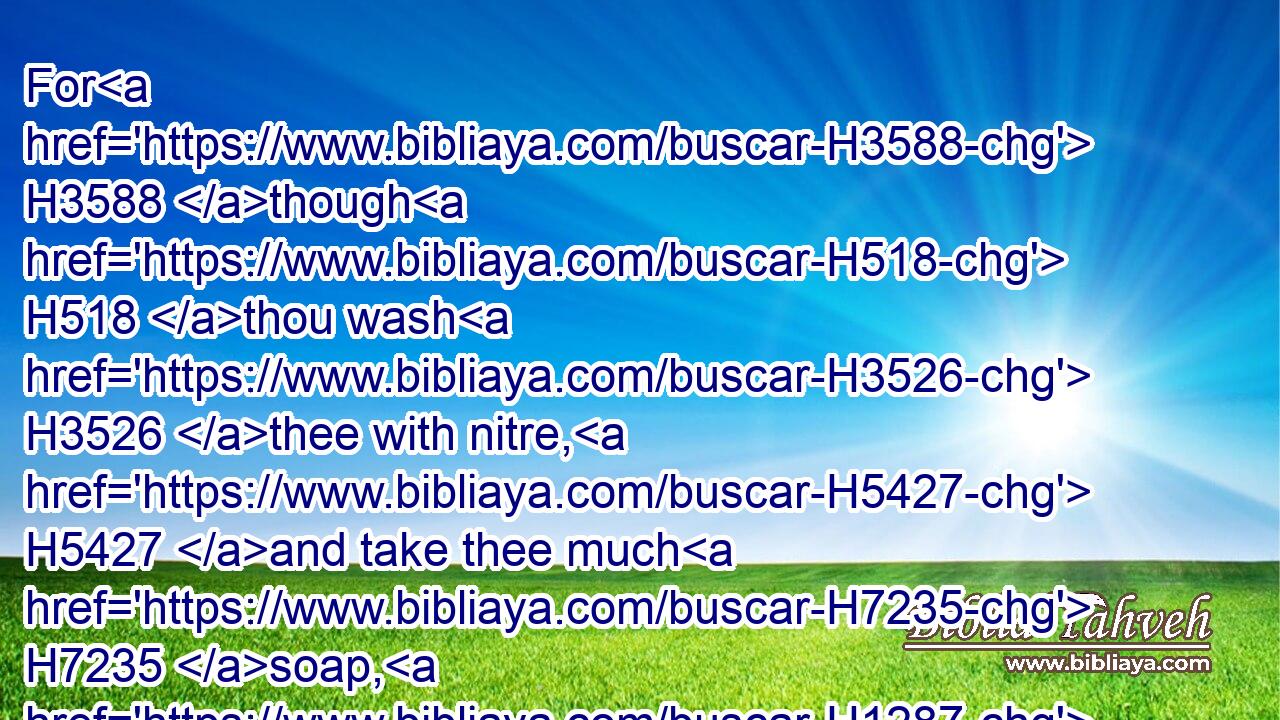 For H3588 though H518 thou wash H3526 thee with nitre, H5427 and take thee much H7235 soap, H1287 yet thine iniquity H5771 is marked H3799 before H6440 me, saith H5002 the Lord H136 GOD.H3069