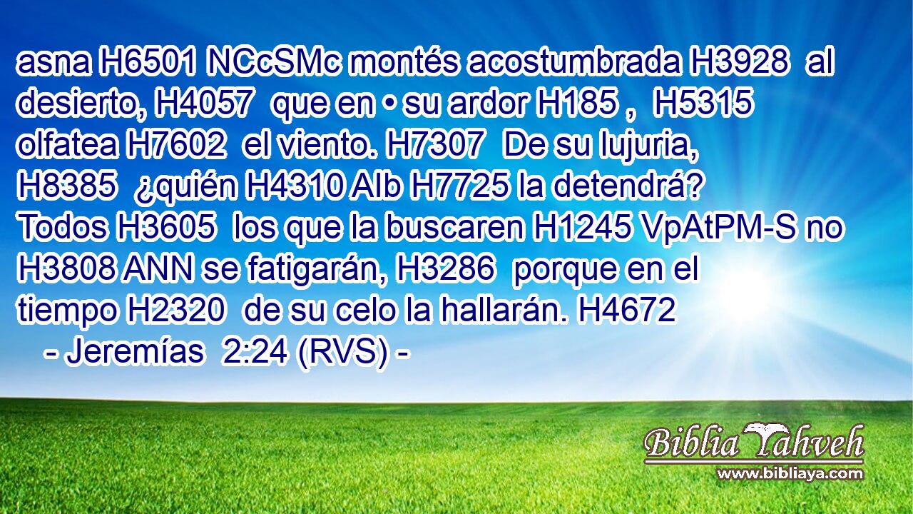 asna H6501 NCcSMc montés acostumbrada H3928  al desierto, H4057  que en • su ardor H185 ,  H5315 olfatea H7602  el viento. H7307  De su lujuria, H8385  ¿quién H4310 AIb H7725 la detendrá? Todos H3605  los que la buscaren H1245 VpAtPM-S no H3808 ANN se fatigarán, H3286  porque en el tiempo H2320  de su celo la hallarán. H4672  