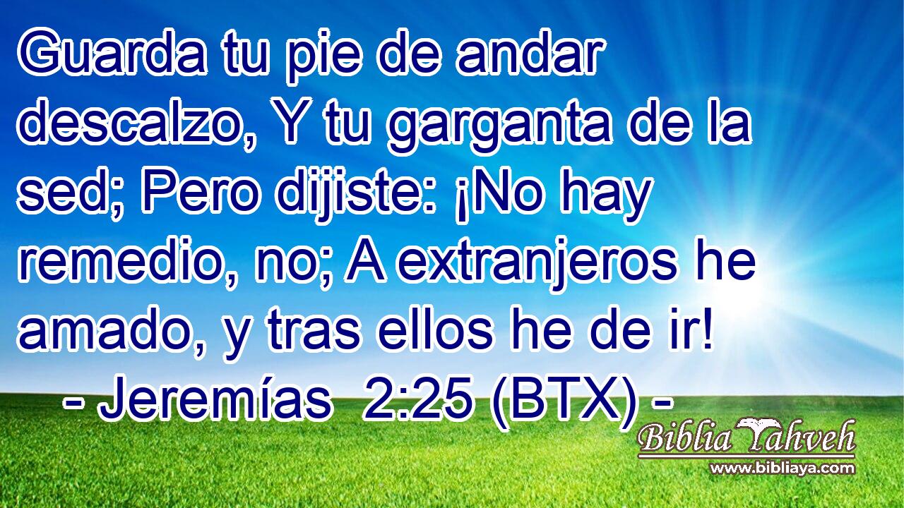 Guarda tu pie de andar descalzo, Y tu garganta de la sed; Pero dijiste: ¡No hay remedio, no; A extranjeros he amado, y tras ellos he de ir!
