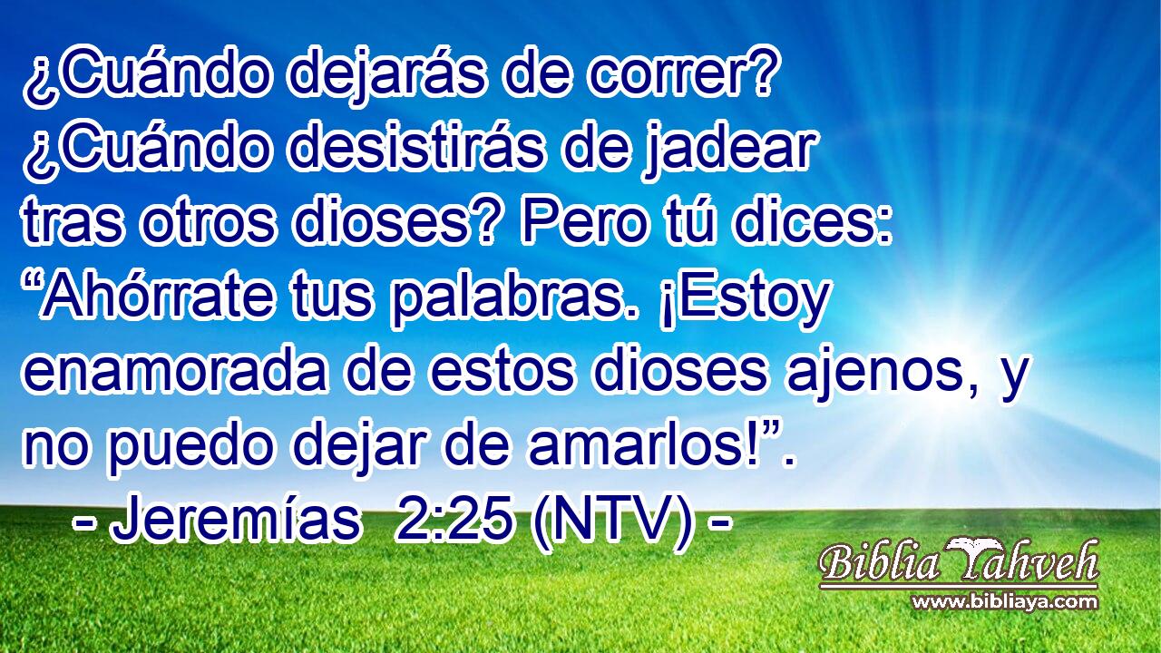 ¿Cuándo dejarás de correr? ¿Cuándo desistirás de jadear tras otros dioses? Pero tú dices: “Ahórrate tus palabras. ¡Estoy enamorada de estos dioses ajenos, y no puedo dejar de amarlos!”.